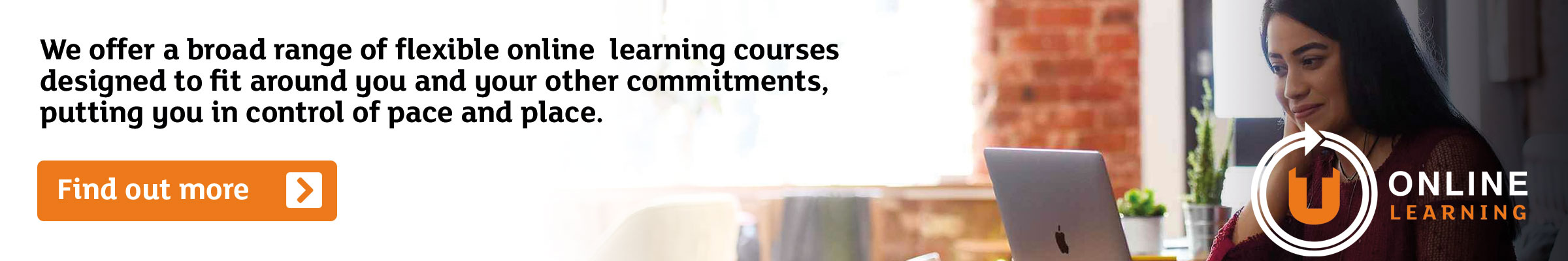 Link to find out more about our broad range of flexible online learning courses designed to fit around you and your other commitments, putting you in control of pace and place.